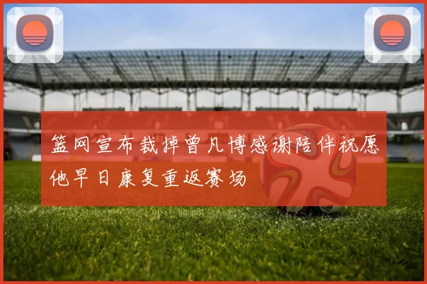 篮网宣布裁掉曾凡博感谢陪伴祝愿他早日康复重返赛场