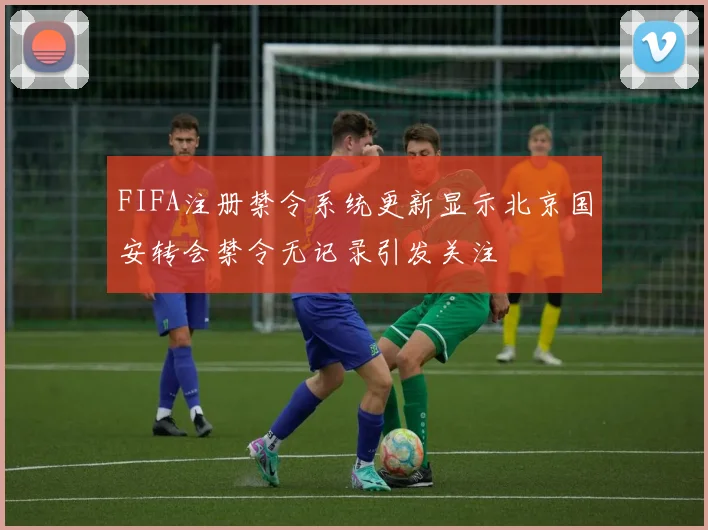 FIFA注册禁令系统更新显示北京国安转会禁令无记录引发关注