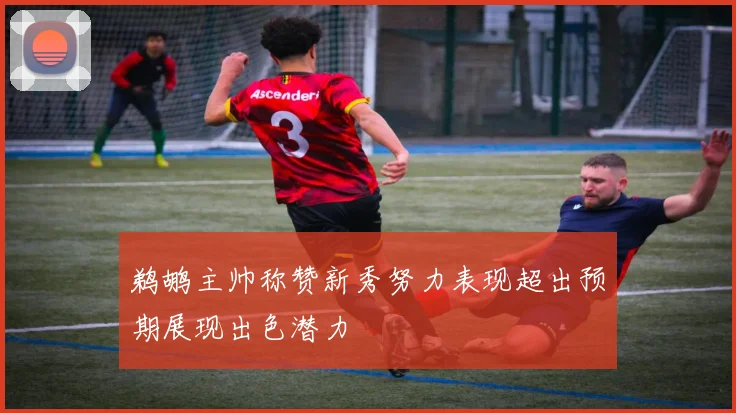 鹈鹕主帅称赞新秀努力表现超出预期展现出色潜力