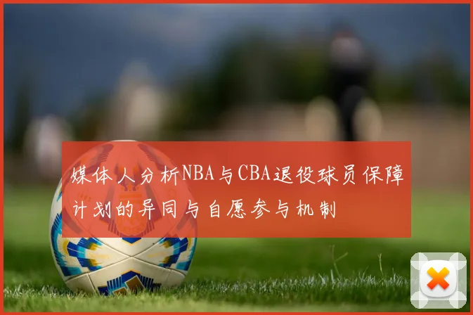 媒体人分析NBA与CBA退役球员保障计划的异同与自愿参与机制