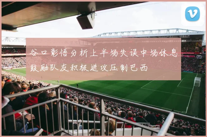 谷口彰悟分析上半场失误中场休息鼓励队友积极进攻压制巴西