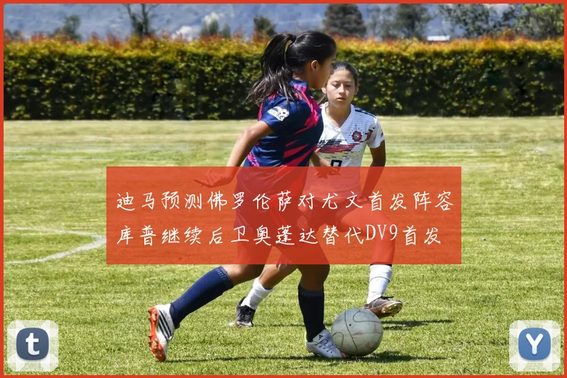 迪马预测佛罗伦萨对尤文首发阵容库普继续后卫奥蓬达替代DV9首发