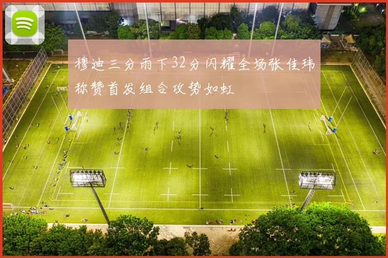 穆迪三分雨下32分闪耀全场张佳玮称赞首发组合攻势如虹