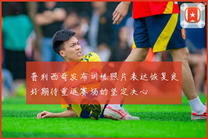 普利西奇发布训练照片表达恢复良好期待重返赛场的坚定决心