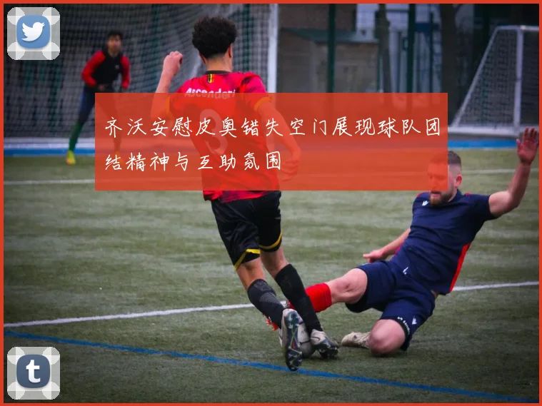 齐沃安慰皮奥错失空门展现球队团结精神与互助氛围