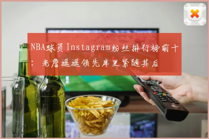 NBA球员Instagram粉丝排行榜前十：老詹遥遥领先库里紧随其后