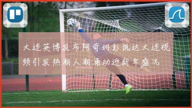 大连英博发布阿奇姆彭抵达大连视频引发热潮人潮涌动迎新年盛况