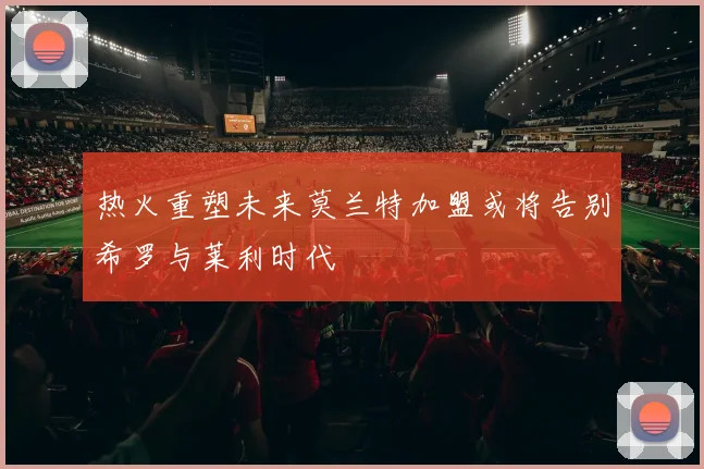 热火重塑未来莫兰特加盟或将告别希罗与莱利时代