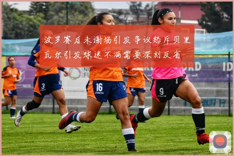 波罗赛后未谢场引发争议怒斥贝里瓦尔引发球迷不满需要深刻反省
