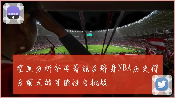 霍里分析字母哥能否跻身NBA历史得分前五的可能性与挑战