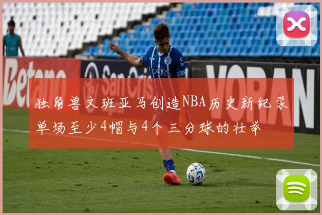 独角兽文班亚马创造NBA历史新纪录单场至少4帽与4个三分球的壮举