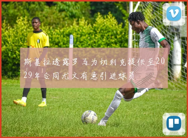 斯基拉透露罗马为切利克提供至2029年合同尤文有意引进球员