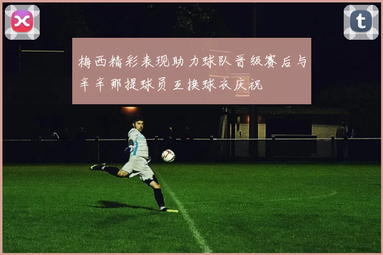 梅西精彩表现助力球队晋级赛后与辛辛那提球员互换球衣庆祝