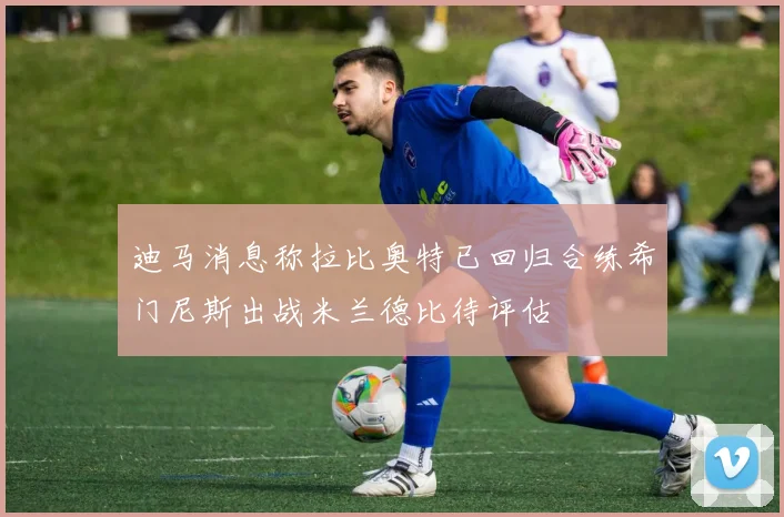 迪马消息称拉比奥特已回归合练希门尼斯出战米兰德比待评估