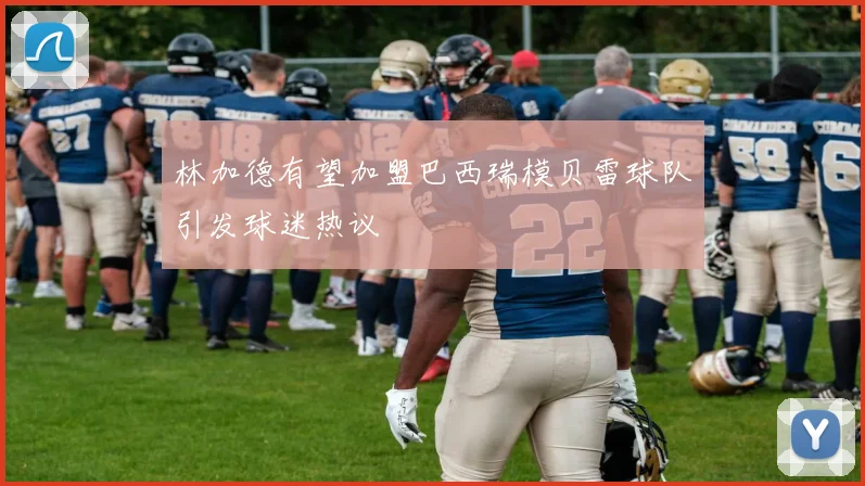 林加德有望加盟巴西瑞模贝雷球队引发球迷热议