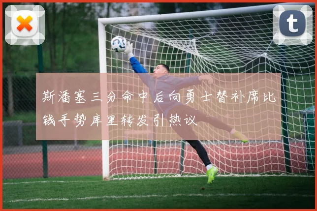 斯潘塞三分命中后向勇士替补席比钱手势库里转发引热议